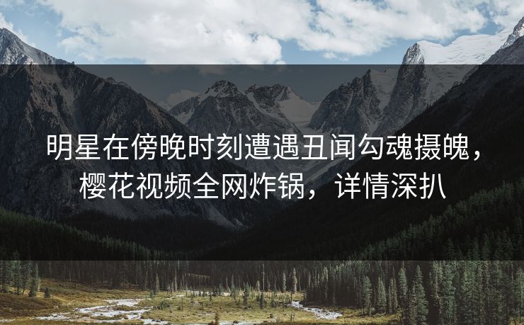 明星在傍晚时刻遭遇丑闻勾魂摄魄，樱花视频全网炸锅，详情深扒