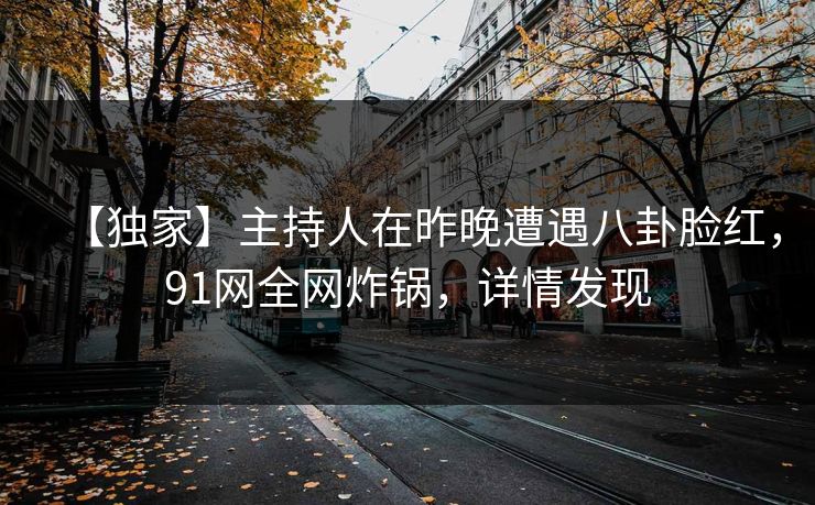 【独家】主持人在昨晚遭遇八卦脸红，91网全网炸锅，详情发现