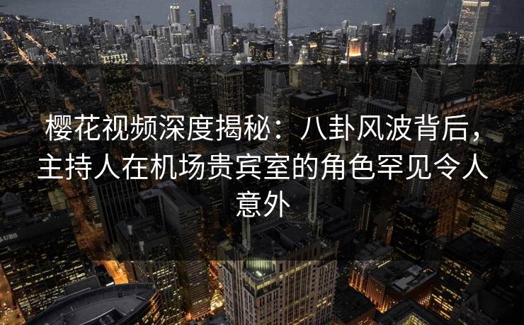樱花视频深度揭秘：八卦风波背后，主持人在机场贵宾室的角色罕见令人意外