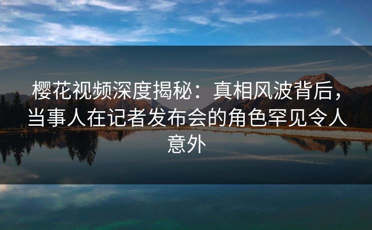 樱花视频深度揭秘：真相风波背后，当事人在记者发布会的角色罕见令人意外