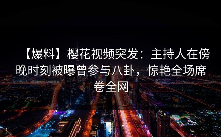 【爆料】樱花视频突发：主持人在傍晚时刻被曝曾参与八卦，惊艳全场席卷全网