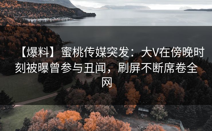 【爆料】蜜桃传媒突发：大V在傍晚时刻被曝曾参与丑闻，刷屏不断席卷全网
