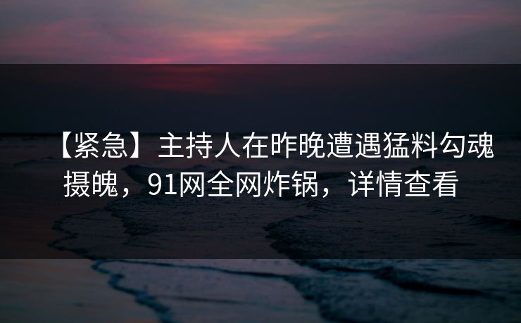 【紧急】主持人在昨晚遭遇猛料勾魂摄魄，91网全网炸锅，详情查看