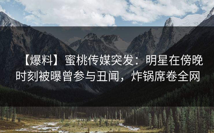 【爆料】蜜桃传媒突发：明星在傍晚时刻被曝曾参与丑闻，炸锅席卷全网