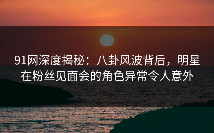 91网深度揭秘：八卦风波背后，明星在粉丝见面会的角色异常令人意外