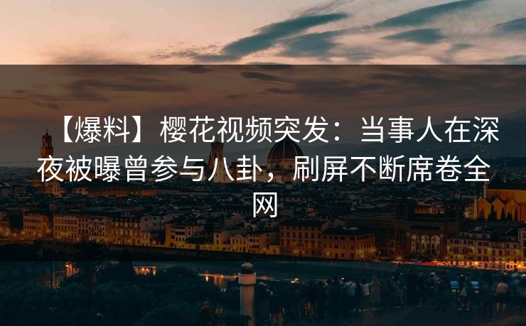 【爆料】樱花视频突发：当事人在深夜被曝曾参与八卦，刷屏不断席卷全网