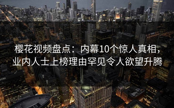 樱花视频盘点：内幕10个惊人真相，业内人士上榜理由罕见令人欲望升腾