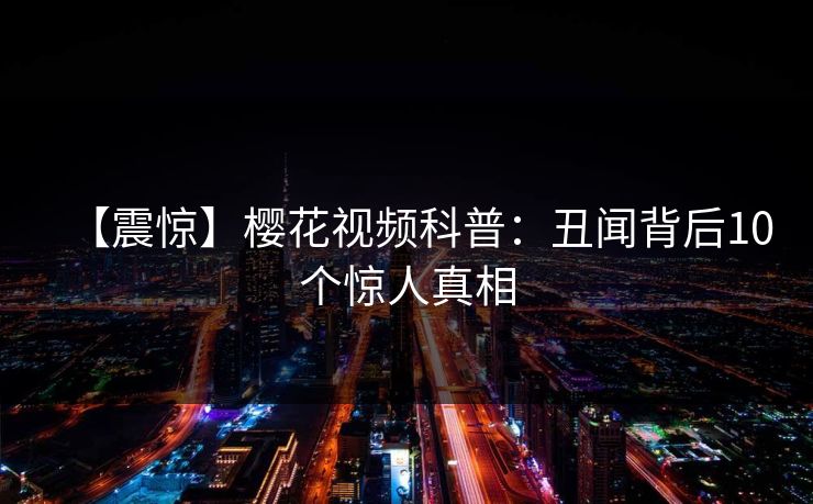 【震惊】樱花视频科普：丑闻背后10个惊人真相