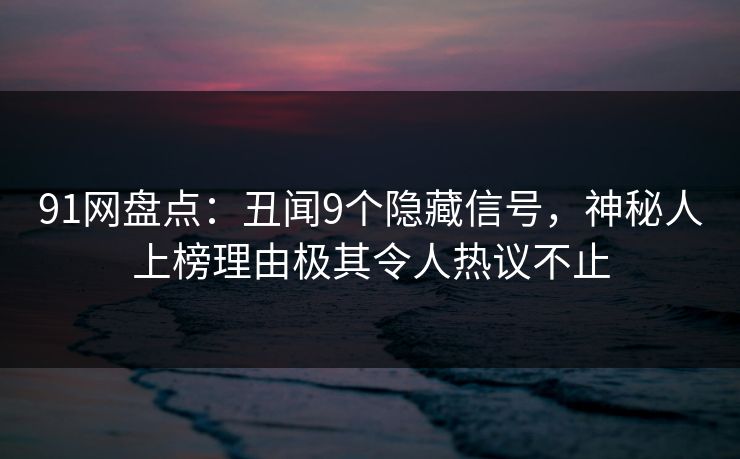 91网盘点：丑闻9个隐藏信号，神秘人上榜理由极其令人热议不止