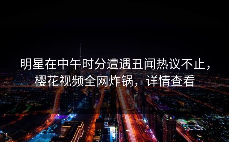 明星在中午时分遭遇丑闻热议不止，樱花视频全网炸锅，详情查看