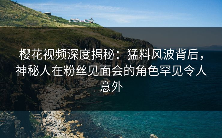 樱花视频深度揭秘：猛料风波背后，神秘人在粉丝见面会的角色罕见令人意外