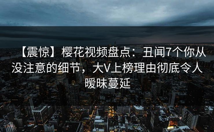 【震惊】樱花视频盘点：丑闻7个你从没注意的细节，大V上榜理由彻底令人暧昧蔓延
