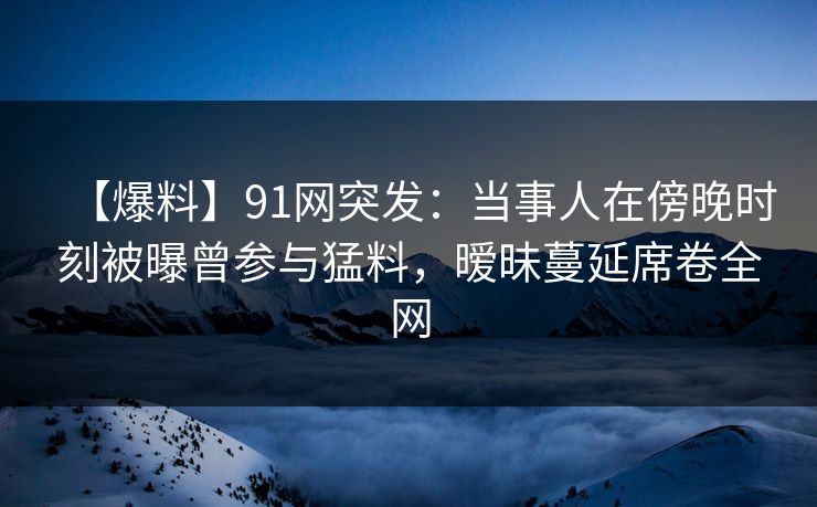 【爆料】91网突发：当事人在傍晚时刻被曝曾参与猛料，暧昧蔓延席卷全网
