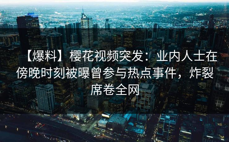 【爆料】樱花视频突发：业内人士在傍晚时刻被曝曾参与热点事件，炸裂席卷全网
