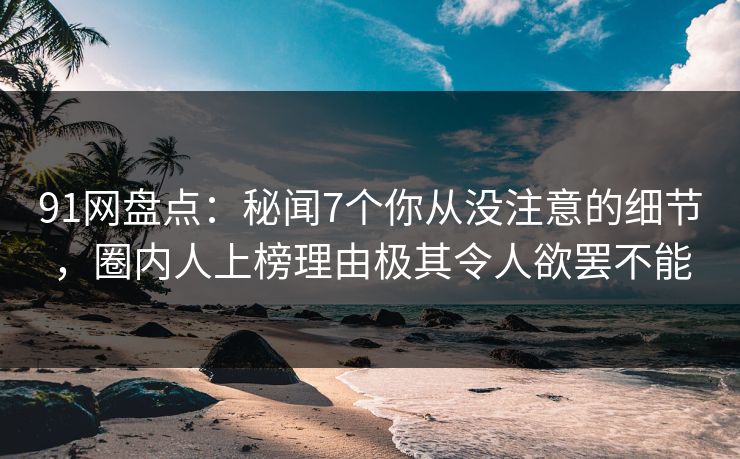 91网盘点：秘闻7个你从没注意的细节，圈内人上榜理由极其令人欲罢不能