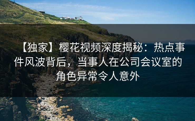 【独家】樱花视频深度揭秘：热点事件风波背后，当事人在公司会议室的角色异常令人意外