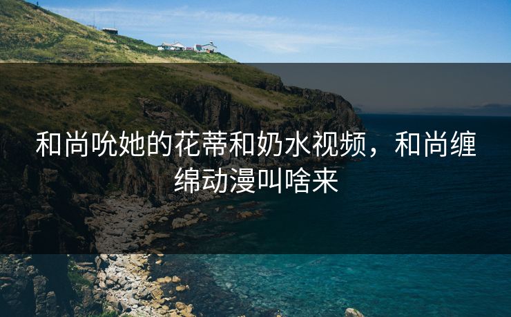 和尚吮她的花蒂和奶水视频,和尚缠绵动漫叫啥来 和尚吮她的花蒂和奶水视频,和尚缠绵动漫叫啥来