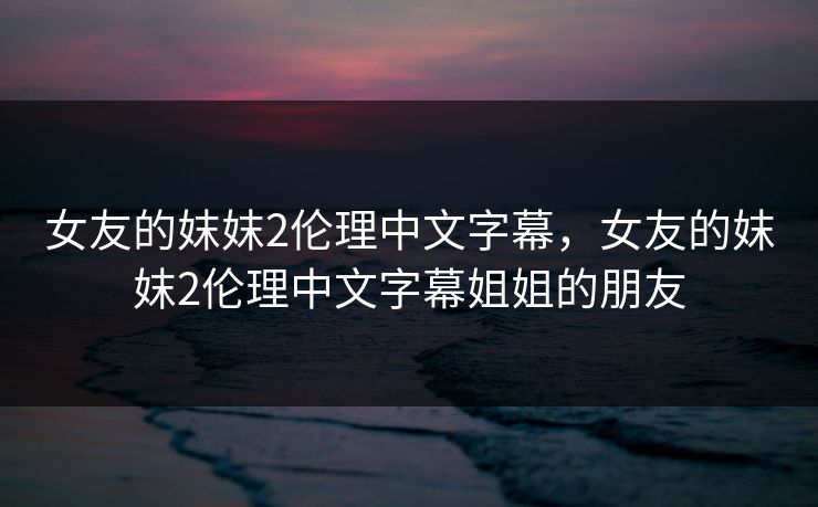 女友的妺妺2伦理中文字幕，女友的妺妺2伦理中文字幕姐姐的朋友