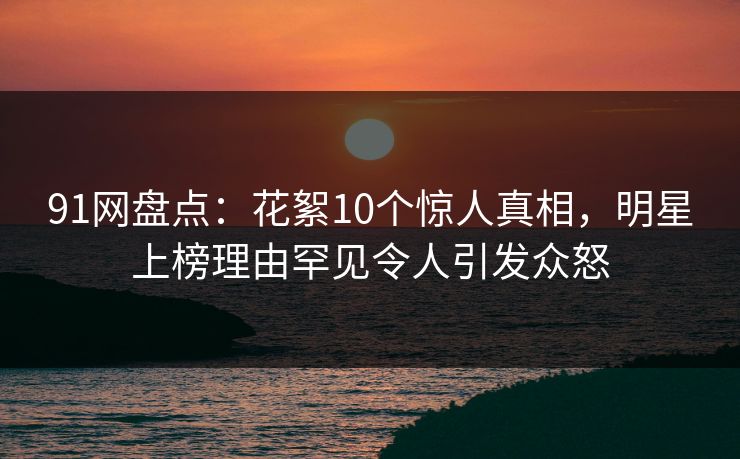 91网盘点：花絮10个惊人真相，明星上榜理由罕见令人引发众怒