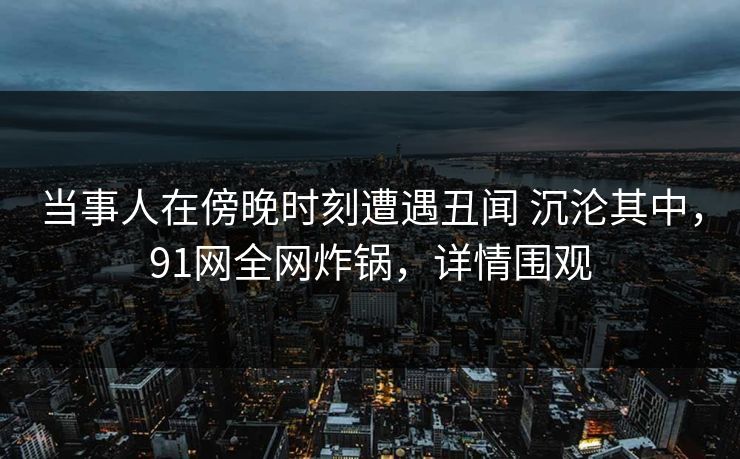 当事人在傍晚时刻遭遇丑闻 沉沦其中，91网全网炸锅，详情围观