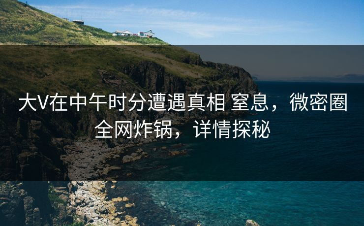 大V在中午时分遭遇真相 窒息，微密圈全网炸锅，详情探秘