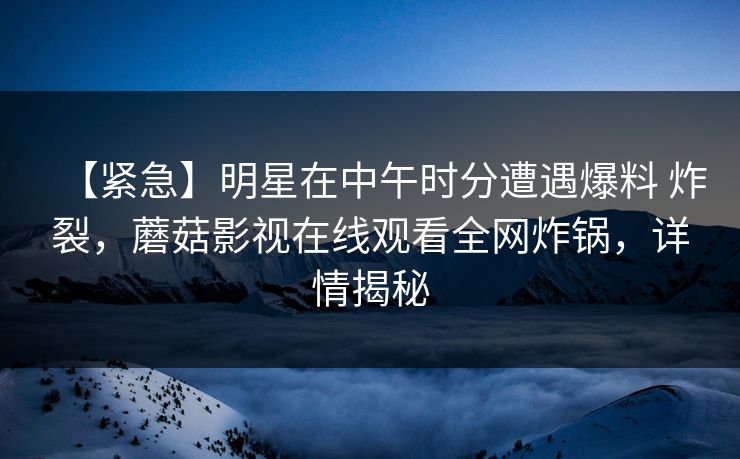 【紧急】明星在中午时分遭遇爆料 炸裂，蘑菇影视在线观看全网炸锅，详情揭秘