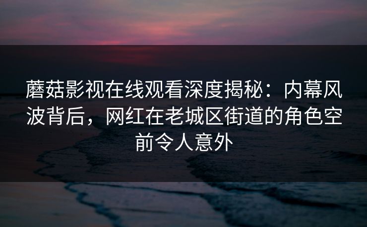 蘑菇影视在线观看深度揭秘：内幕风波背后，网红在老城区街道的角色空前令人意外