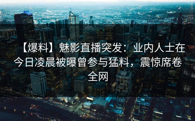 【爆料】魅影直播突发：业内人士在今日凌晨被曝曾参与猛料，震惊席卷全网