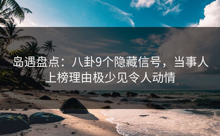 岛遇盘点：八卦9个隐藏信号，当事人上榜理由极少见令人动情