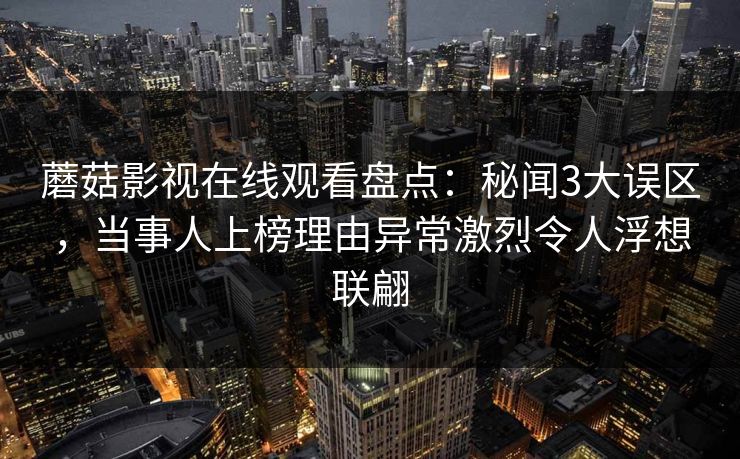 蘑菇影视在线观看盘点：秘闻3大误区，当事人上榜理由异常激烈令人浮想联翩