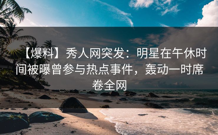 【爆料】秀人网突发：明星在午休时间被曝曾参与热点事件，轰动一时席卷全网