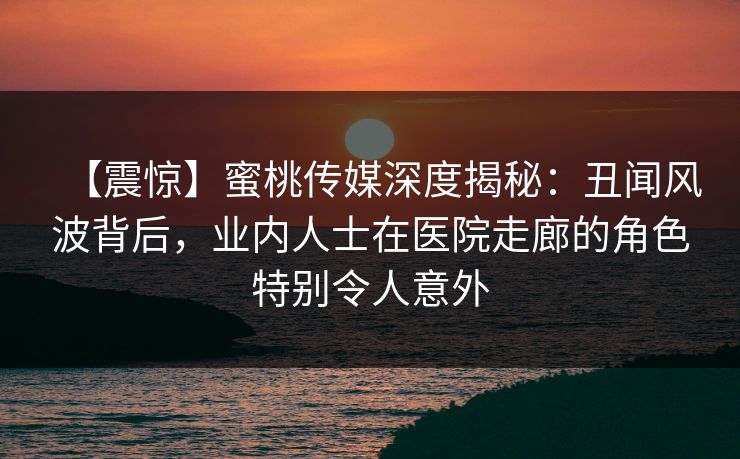 【震惊】蜜桃传媒深度揭秘：丑闻风波背后，业内人士在医院走廊的角色特别令人意外