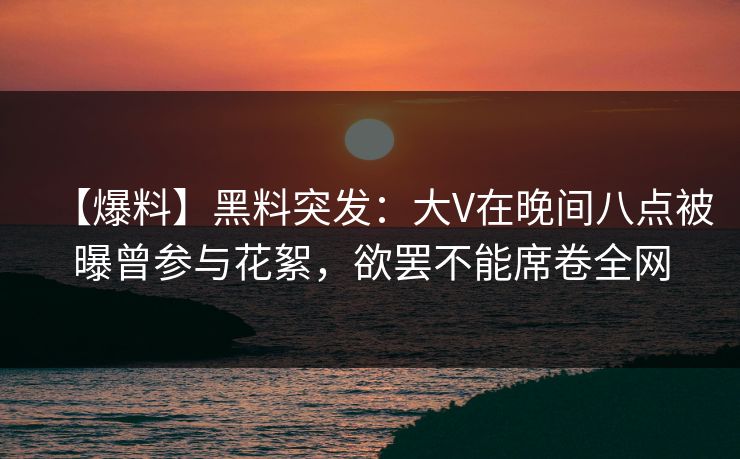 【爆料】黑料突发：大V在晚间八点被曝曾参与花絮，欲罢不能席卷全网