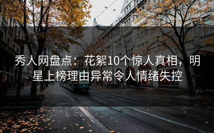 秀人网盘点：花絮10个惊人真相，明星上榜理由异常令人情绪失控
