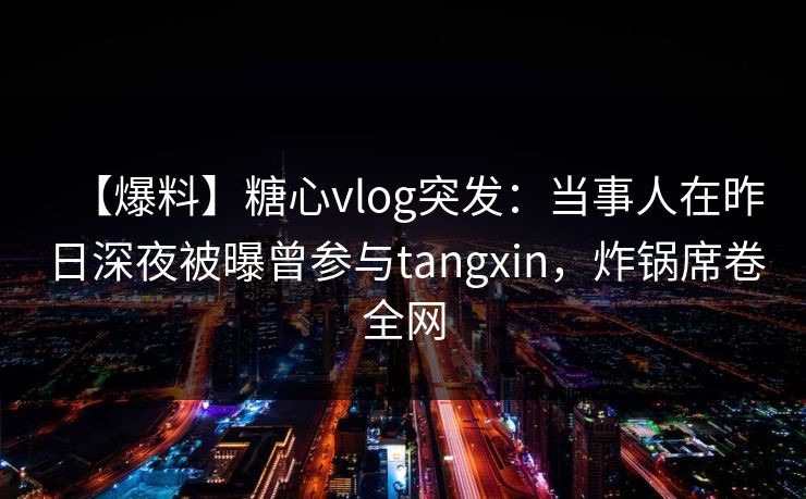 【爆料】糖心vlog突发：当事人在昨日深夜被曝曾参与tangxin，炸锅席卷全网