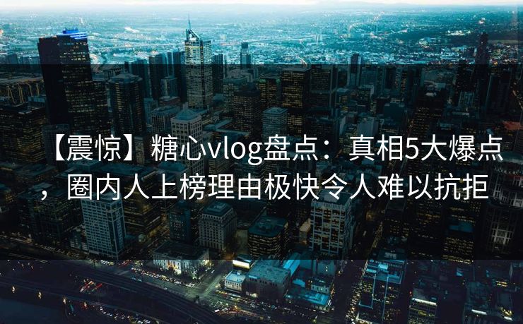 【震惊】糖心vlog盘点：真相5大爆点，圈内人上榜理由极快令人难以抗拒
