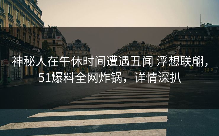 神秘人在午休时间遭遇丑闻 浮想联翩，51爆料全网炸锅，详情深扒