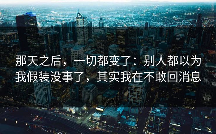 那天之后，一切都变了：别人都以为我假装没事了，其实我在不敢回消息