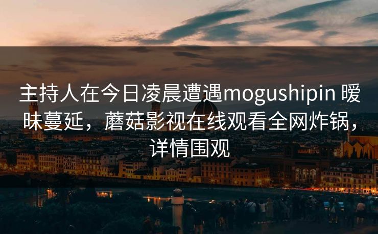 主持人在今日凌晨遭遇mogushipin 暧昧蔓延，蘑菇影视在线观看全网炸锅，详情围观