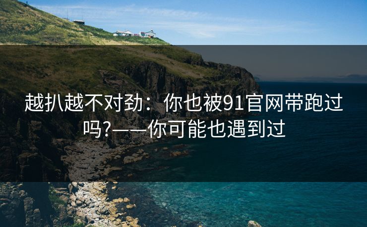 越扒越不对劲：你也被91官网带跑过吗?——你可能也遇到过