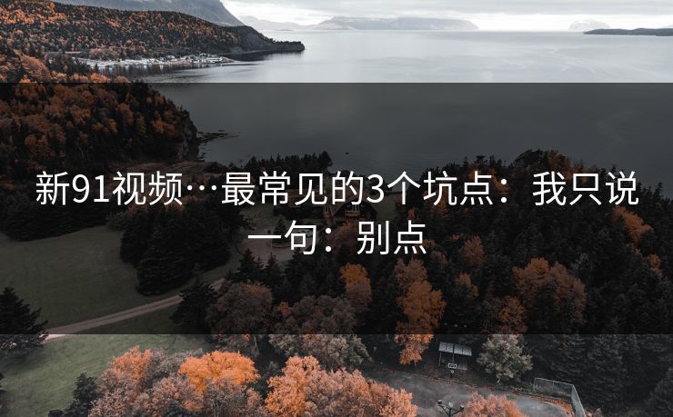 新91视频…最常见的3个坑点：我只说一句：别点