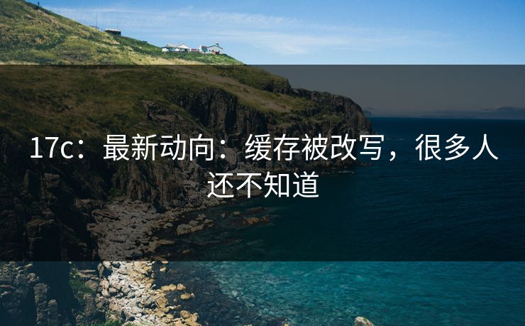 17c：最新动向：缓存被改写，很多人还不知道