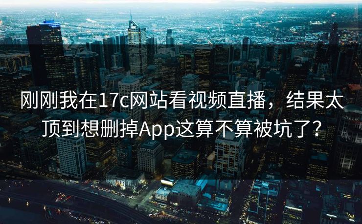 刚刚我在17c网站看视频直播，结果太顶到想删掉App这算不算被坑了？