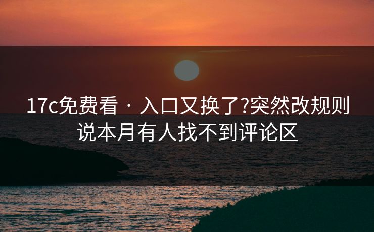 17c免费看 · 入口又换了?突然改规则说本月有人找不到评论区