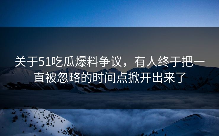 关于51吃瓜爆料争议，有人终于把一直被忽略的时间点掀开出来了