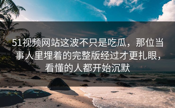 51视频网站这波不只是吃瓜，那位当事人里埋着的完整版经过才更扎眼，看懂的人都开始沉默